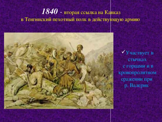 1840 -  вторая ссылка на Кавказ  в Тенгинский пехотный полк в действующую армию Участвует в стычках  с горцами и в кровопролитном сражении при р. Валерик