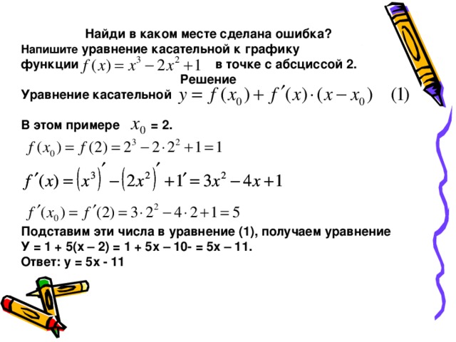 Найди в каком месте сделана ошибка? Напишите уравнение касательной к графику функции в точке с абсциссой 2. Решение Уравнение касательной  В этом примере = 2.    Подставим эти числа в уравнение (1), получаем уравнение У = 1 + 5(х – 2) = 1 + 5х – 10- = 5х – 11. Ответ: у = 5х - 11  