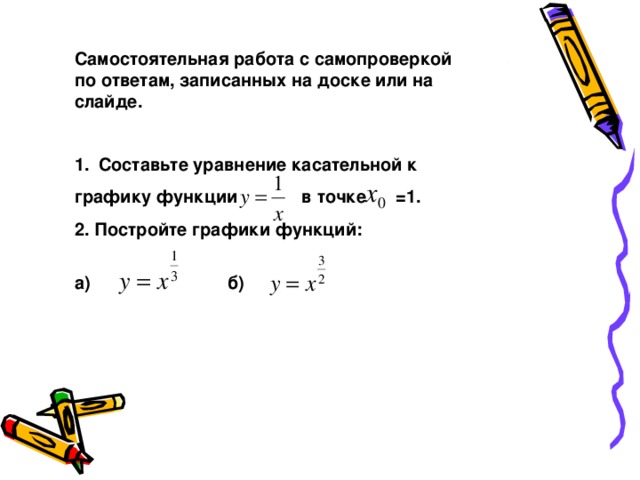 Самостоятельная работа с самопроверкой по ответам, записанных на доске или на слайде. Составьте уравнение касательной к графику функции в точке =1. 2. Постройте графики функций:   а) б)