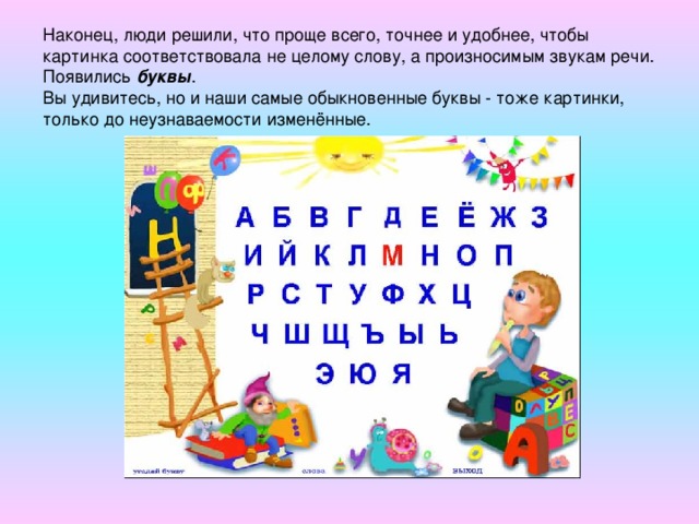 Наконец, люди решили, что проще всего, точнее и удобнее, чтобы картинка соответствовала не целому слову, а произносимым звукам речи. Появились буквы .  Вы удивитесь, но и наши самые обыкновенные буквы - тоже картинки, только до неузнаваемости изменённые.