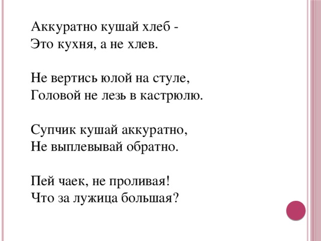 Аккуратно кушай хлеб -  Это кухня, а не хлев.    Не вертись юлой на стуле,  Головой не лезь в кастрюлю.   Супчик кушай аккуратно,  Не выплевывай обратно.   Пей чаек, не проливая!  Что за лужица большая?