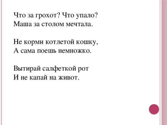 Что за грохот? Что упало?  Маша за столом мечтала.   Не корми котлетой кошку,  А сама поешь немножко.   Вытирай салфеткой рот  И не капай на живот.