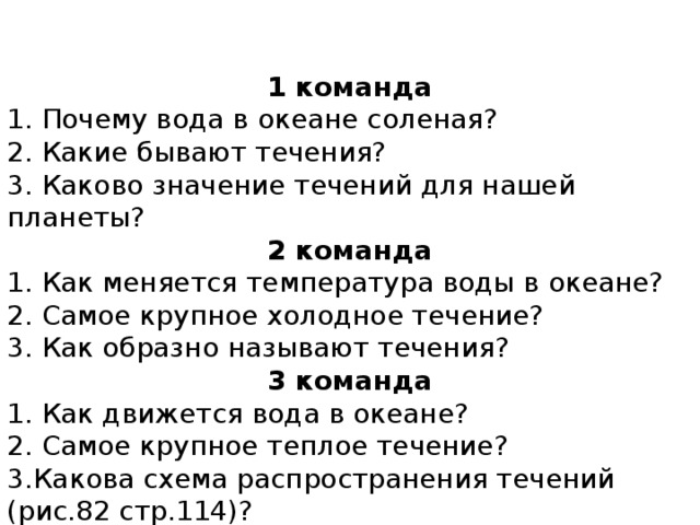 1 команда 1. Почему вода в океане соленая? 2. Какие бывают течения? 3. Каково значение течений для нашей планеты? 2 команда 1. Как меняется температура воды в океане? 2. Самое крупное холодное течение? 3. Как образно называют течения? 3 команда 1. Как движется вода в океане? 2. Самое крупное теплое течение? 3.Какова схема распространения течений (рис.82 стр.114)? Задание 11 стр.116