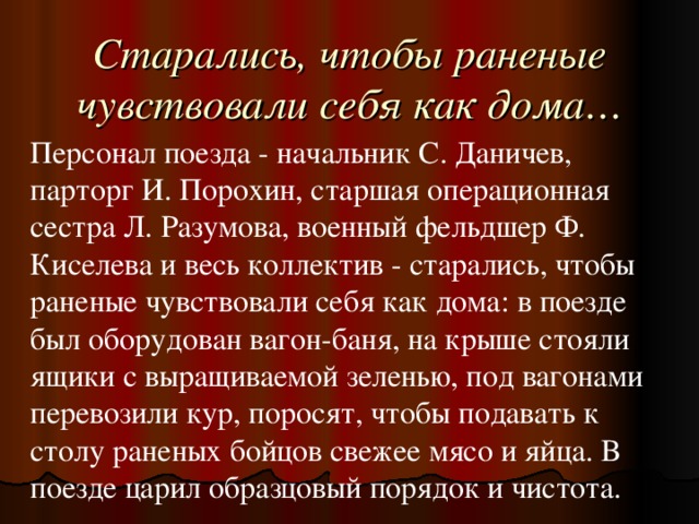 Старались, чтобы раненые чувствовали себя как дома… Персонал поезда - начальник С. Даничев, парторг И. Порохин, старшая операционная сестра Л. Разумова, военный фельдшер Ф. Киселева и весь коллектив - старались, чтобы раненые чувствовали себя как дома: в поезде был оборудован вагон-баня, на крыше стояли ящики с выращиваемой зеленью, под вагонами перевозили кур, поросят, чтобы подавать к столу раненых бойцов свежее мясо и яйца. В поезде царил образцовый порядок и чистота.