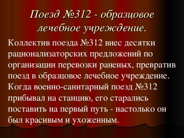 Поезд №312 - образцовое лечебное учреждение. Коллектив поезда №312 внес десятки рационализаторских предложений по организации перевозки раненых, превратив поезд в образцовое лечебное учреждение. Когда военно-санитарный поезд №312 прибывал на станцию, его старались поставить на первый путь - настолько он был красивым и ухоженным.