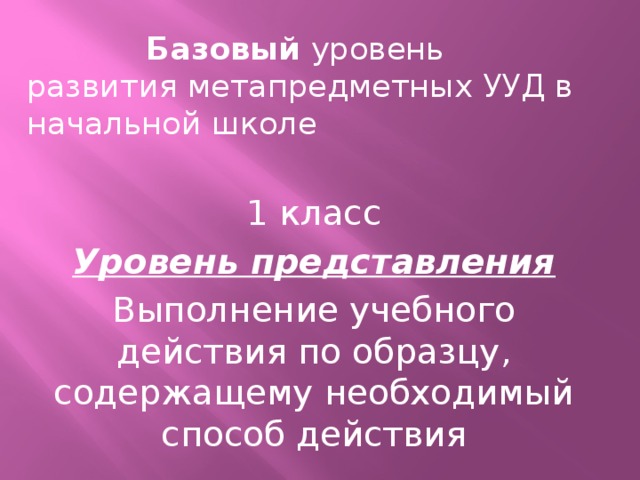 Базовый уровень развития метапредметных УУД в начальной школе 1 класс Уровень представления Выполнение учебного действия по образцу, содержащему необходимый способ действия