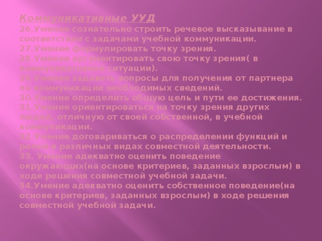 Коммуникативные УУД  26.Умение сознательно строить речевое высказывание в соответствии с задачами учебной коммуникации.  27.Умение формулировать точку зрения.  28.Умение аргументировать свою точку зрения( в коммуникативной ситуации).  29.Умение задавать вопросы для получения от партнера по коммуникации необходимых сведений.  30.Умение определить общую цель и пути ее достижения.  31.Умение ориентироваться на точку зрения других людей, отличную от своей собственной, в учебной коммуникации.  32.Умение договариваться о распределении функций и ролей в различных видах совместной деятельности.  33. Умение адекватно оценить поведение окружающих(на основе критериев, заданных взрослым) в ходе решения совместной учебной задачи.  34.Умение адекватно оценить собственное поведение(на основе критериев, заданных взрослым) в ходе решения совместной учебной задачи.   