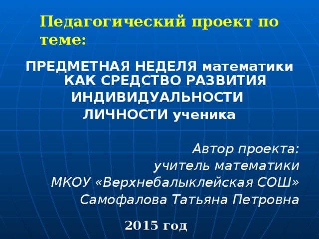 Педагогический проект по теме: ПРЕДМЕТНАЯ НЕДЕЛЯ математики КАК СРЕДСТВО РАЗВИТИЯ ИНДИВИДУАЛЬНОСТИ ЛИЧНОСТИ ученика   Автор проекта: учитель математики МКОУ «Верхнебалыклейская СОШ» Самофалова Татьяна Петровна 2015 год