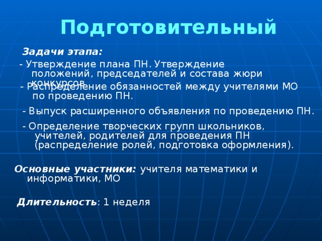 Подготовительный Задачи этапа: - Утверждение плана ПН. Утверждение положений, председателей и состава жюри конкурсов. - Распределение обязанностей между учителями МО по проведению ПН. - Выпуск расширенного объявления по проведению ПН. - Определение творческих групп школьников, учителей, родителей для проведения ПН (распределение ролей, подготовка оформления). Основные участники: учителя математики и информатики, МО Длительность : 1 неделя