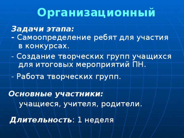 Организационный Задачи этапа: - Самоопределение ребят для участия в конкурсах. - Создание творческих групп учащихся для итоговых мероприятий ПН. - Работа творческих групп. Основные участники:  учащиеся, учителя, родители. Длительность : 1 неделя