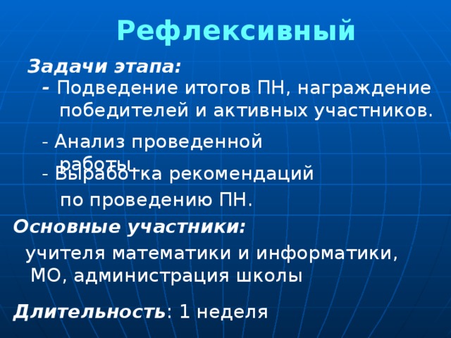 Рефлексивный Задачи этапа: - Подведение итогов ПН, награждение победителей и активных участников. - Анализ проведенной работы. - Выработка рекомендаций  по проведению ПН. Основные участники:   учителя математики и информатики, МО, администрация школы Длительность : 1 неделя