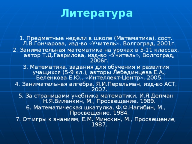 Литература 1. Предметные недели в школе (Математика), сост. Л.В.Гончарова, изд-во «Учитель», Волгоград, 2001г. 2. Занимательная математика на уроках в 5-11 классах, автор Т.Д.Гаврилова, изд-во «Учитель», Волгоград, 2006г. 3. Математика, задания для обучения и развития учащихся (5-9 кл.), авторы Лебединцева Е.А., Беленкова Е.Ю., «Интеллект-Центр», 2005. 4. Занимательная алгебра, Я.И.Перельман, изд-во АСТ, 2007. 5. За страницами учебника математики, И.Я.Депман Н.Я.Виленкин, М., Просвещение, 1989. 6. Математическая шкатулка, Ф.Ф.Нагибин, М., Просвещение, 1984. 7. От игры к знаниям, Е.М. Минскин, М., Просвещение, 1987.