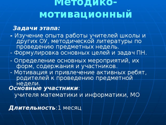 Методико-мотивационный Задачи этапа: - Изучение опыта работы учителей школы и других ОУ, методической литературы по проведению предметных недель. - Формулировка основных целей и задач ПН. - Определение основных мероприятий, их форм, содержания и участников. - Мотивация и привлечение активных ребят, родителей к проведению предметной недели. Основные участники :  учителя математики и информатики, МО Длительность :1 месяц