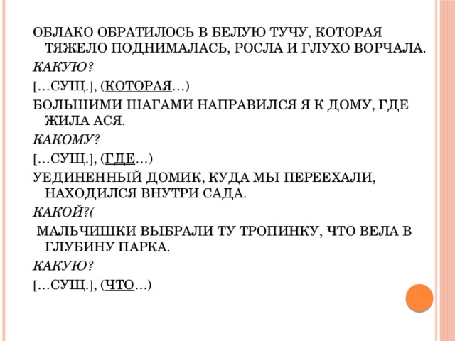 ОБЛАКО ОБРАТИЛОСЬ В БЕЛУЮ ТУЧУ, КОТОРАЯ ТЯЖЕЛО ПОДНИМАЛАСЬ, РОСЛА И ГЛУХО ВОРЧАЛА. КАКУЮ?  … СУЩ.  , ( КОТОРАЯ …) БОЛЬШИМИ ШАГАМИ НАПРАВИЛСЯ Я К ДОМУ, ГДЕ ЖИЛА АСЯ. КАКОМУ?  … СУЩ.  , ( ГДЕ …) УЕДИНЕННЫЙ ДОМИК, КУДА МЫ ПЕРЕЕХАЛИ, НАХОДИЛСЯ ВНУТРИ САДА. КАКОЙ?(  МАЛЬЧИШКИ ВЫБРАЛИ ТУ ТРОПИНКУ, ЧТО ВЕЛА В ГЛУБИНУ ПАРКА. КАКУЮ?  … СУЩ.  , ( ЧТО …)