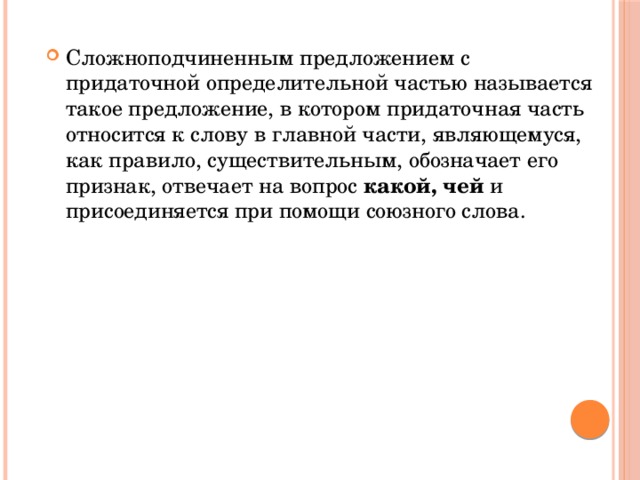 Сложноподчиненным предложением с придаточной определительной частью называется такое предложение, в котором придаточная часть относится к слову в главной части, являющемуся, как правило, существительным, обозначает его признак, отвечает на вопрос какой, чей и присоединяется при помощи союзного слова.