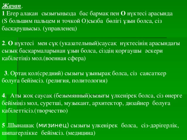 Жауап . 1 Егер алақан   сызығыңызда   бас бармақ пен О нүктесі арасында ( S большим пальцем и точкой О)сызба бөлігі ұзын болса, сіз басқарушысыз. ( управленец )   2 . О нүктесі   мен сұқ (указательный)саусақ   нүктесінің арасындағы сызық басқармаларынан ұзын болса, сіздің қорғаушы   әскери қабілетіңіз мол.(военная сфера)     3 . Ортаң қол(средний) сызығы ұзынырақ болса, сіз саясаткер болуға бейімсіз. (религия, политология)   4 .   Аты жоқ саусақ (безымянный)сызығы үлкенірек болса, сіз өнерге бейіміңіз мол, суретші, музыкант, архитектор, дизайнер   болуға қабілеттісіз.(творчество)   5 .Шынашақ  (мизинец) сызығы үлкенірек   болса,   сіз-дәрігерлік, шипагерлікке   бейімсіз. (медицина)