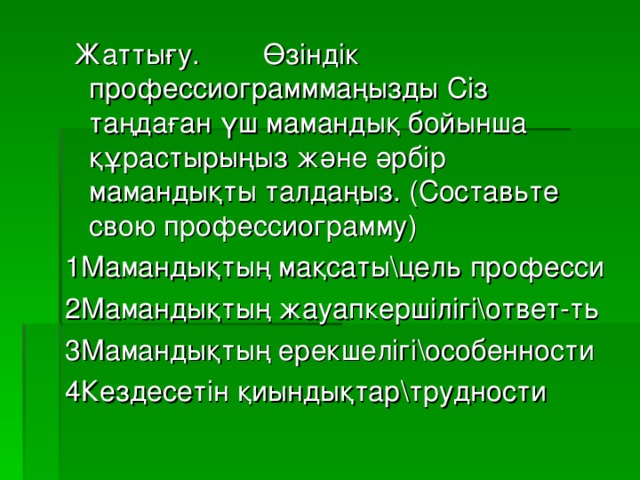 Жаттығу. Өзіндік профессиограмммаңызды Сіз таңдаған үш мамандық бойынша құрастырыңыз және әрбір мамандықты талдаңыз. (Составьте свою профессиограмму) 1Мамандықтың мақсаты\цель професси 2Мамандықтың жауапкершілігі\ответ-ть 3Мамандықтың ерекшелігі\особенности 4Кездесетін қиындықтар\трудности