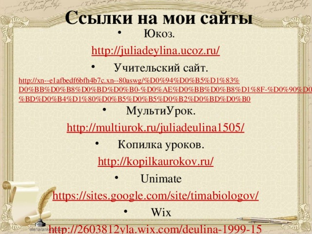 Ссылки на мои сайты Юкоз. http://juliadeylina.ucoz.ru/ Учительский сайт. http://xn--e1afbedf6bfh4b7c.xn--80aswg/%D0%94%D0%B5%D1%83%D0%BB%D0%B8%D0%BD%D0%B0-%D0%AE%D0%BB%D0%B8%D1%8F-%D0%90%D0%BD%D0%B4%D1%80%D0%B5%D0%B5%D0%B2%D0%BD%D0%B0 МультиУрок. http://multiurok.ru/juliadeulina1505/ Копилка уроков. http://kopilkaurokov.ru/ Unimate https://sites.google.com/site/timabiologov/ Wix http://2603812yla.wix.com/deulina-1999-15