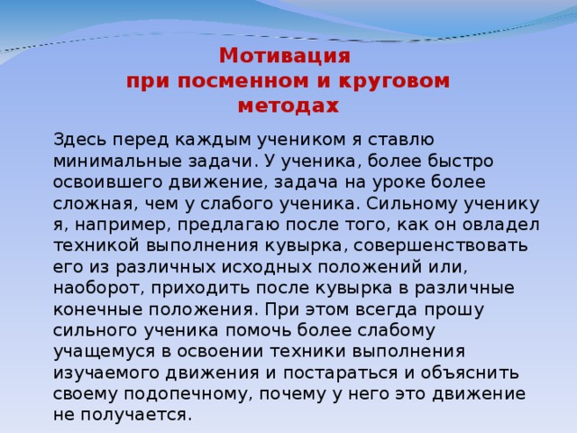 Мотивация  при посменном и круговом  методах  Здесь перед каждым учеником я ставлю минимальные задачи. У ученика, более быстро освоившего движение, задача на уроке более сложная, чем у слабого ученика. Сильному ученику я, например, предлагаю после того, как он овладел техникой выполнения кувырка, совершенствовать его из различных исходных положений или, наоборот, приходить после кувырка в различные конечные положения. При этом всегда прошу сильного ученика помочь более слабому учащемуся в освоении техники выполнения изучаемого движения и постараться и объяснить своему подопечному, почему у него это движение не получается.