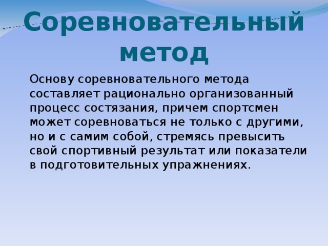 Соревновательный метод  Основу соревновательного метода составляет рационально организованный процесс состязания, причем спортсмен может соревноваться не только с другими, но и с самим собой, стремясь превысить свой спортивный результат или показатели в подготовительных упражнениях.