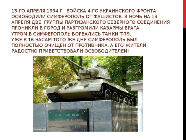 13-го апреля 1994 г. Войска 4-го Украинского фронта освободили Симферополь от фашистов. В ночь на 13 апреля две группы партизанского Северного соединения проникли в город и разгромили казармы врага.  Утром в Симферополь ворвались танки т-79.  Уже к 16 часам того же дня Симферополь был полностью очищен от противника, а его жители радостно приветствовали освободителей!