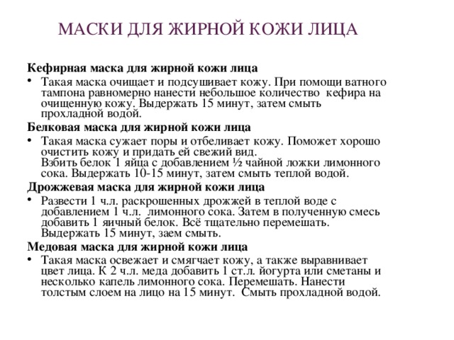 МАСКИ ДЛЯ ЖИРНОЙ КОЖИ ЛИЦА Кефирная маска для жирной кожи лица Такая маска очищает и подсушивает кожу. При помощи ватного тампона равномерно нанести небольшое количество  кефира на очищенную кожу. Выдержать 15 минут, затем смыть  прохладной водой. Белковая маска для жирной кожи лица Такая маска сужает поры и отбеливает кожу. Поможет хорошо очистить кожу и придать ей свежий вид.  Взбить белок 1 яйца с добавлением ½ чайной ложки лимонного сока. Выдержать 10-15 минут, затем смыть теплой водой. Дрожжевая маска для жирной кожи лица Развести 1 ч.л. раскрошенных дрожжей в теплой воде с добавлением 1 ч.л.  лимонного сока. Затем в полученную смесь добавить 1 яичный белок. Всё тщательно перемешать.  Выдержать 15 минут, заем смыть. Медовая маска для жирной кожи лица