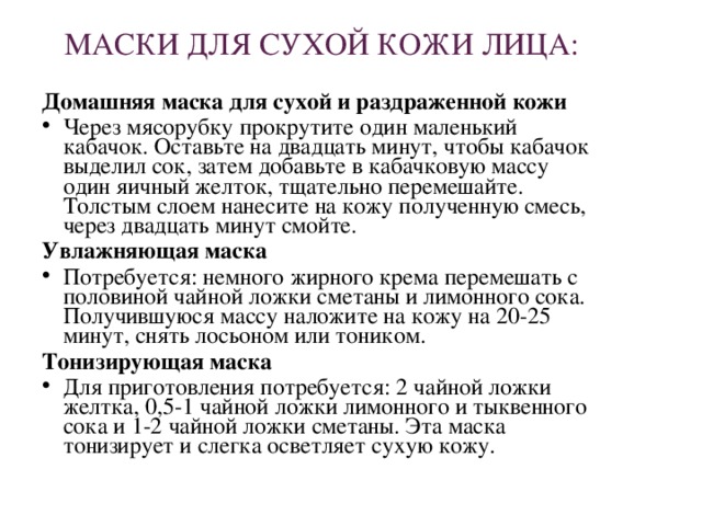 МАСКИ ДЛЯ СУХОЙ КОЖИ ЛИЦА: Домашняя маска для сухой и раздраженной кожи Через мясорубку прокрутите один маленький кабачок. Оставьте на двадцать минут, чтобы кабачок выделил сок, затем добавьте в кабачковую массу один яичный желток, тщательно перемешайте. Толстым слоем нанесите на кожу полученную смесь, через двадцать минут смойте. Увлажняющая маска Потребуется: немного жирного крема перемешать с половиной чайной ложки сметаны и лимонного сока. Получившуюся массу наложите на кожу на 20-25 минут, снять лосьоном или тоником. Тонизирующая маска