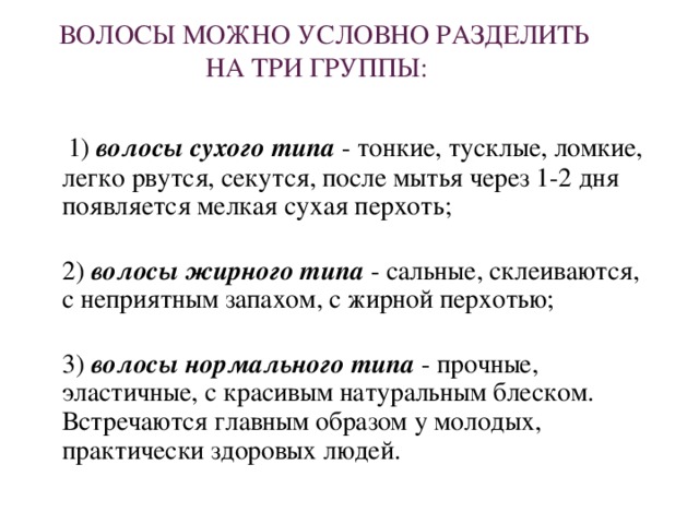 ВОЛОСЫ МОЖНО УСЛОВНО РАЗДЕЛИТЬ НА ТРИ ГРУППЫ:  1) волосы сухого типа - тонкие, тусклые, ломкие, легко рвутся, секутся, после мытья через 1-2 дня появляется мелкая сухая перхоть;  2) волосы жирного типа - сальные, склеиваются, с неприятным запахом, с жирной перхотью;  3) волосы нормального типа - прочные, эластичные, с красивым натуральным блеском. Встречаются главным образом у молодых, практически здоровых людей.