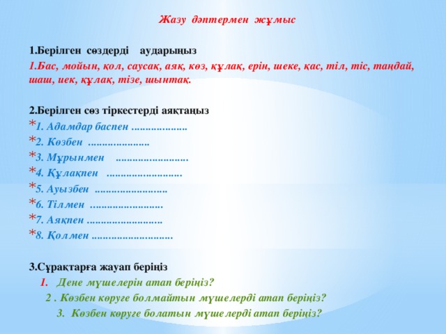 Жазу дәптермен жұмыс   1.Берілген сөздерді    аударыңыз 1.Бас, мойын, қол, саусақ, аяқ, көз, құлақ, ерін, шеке, қас, тіл, тіс, таңдай, шаш, иек, құлақ, тізе, шынтақ.  2.Берілген сөз тіркестерді аяқтаңыз 1. Адамдар баспен .................... 2. Көзбен  ...................... 3. Мұрынмен    .......................... 4. Құлақпен   ........................... 5. Ауызбен  .......................... 6. Тілмен  .......................... 7. Аяқпен ........................... 8. Қолмен ............................. 3.Сұрақтарға жауап беріңіз      1.   Дене мүшелерін атап беріңіз?        2 . Көзбен көруге болмайтын мүшелерді атап беріңіз?            3.  Көзбен көруге болатын мүшелерді атап беріңіз?