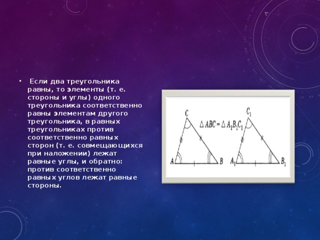 Если два треугольника равны, то элементы (т. е. стороны и углы) одного треугольника соответственно равны элементам другого треугольника, в равных треугольниках против соответственно равных сторон (т. е. совмещающихся при наложении) лежат равные углы, и обратно: против соответственно равных углов лежат равные стороны.