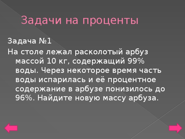 Задачи на проценты Задача №1 На столе лежал расколотый арбуз массой 10 кг, содержащий 99% воды. Через некоторое время часть воды испарилась и её процентное содержание в арбузе понизилось до 96%. Найдите новую массу арбуза.