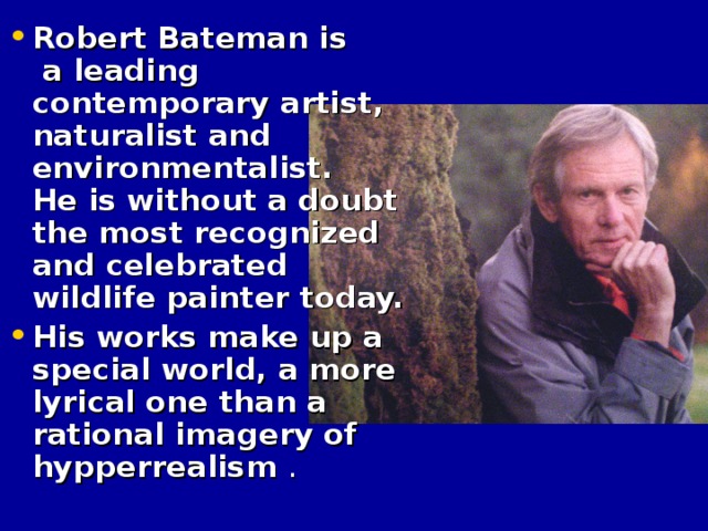 Robert Bateman is a leading contemporary artist, naturalist and environmentalist. He is without a doubt the most recognized and celebrated wildlife painter today. His works make up a special world, a more lyrical one than a rational imagery of hypperrealism  .