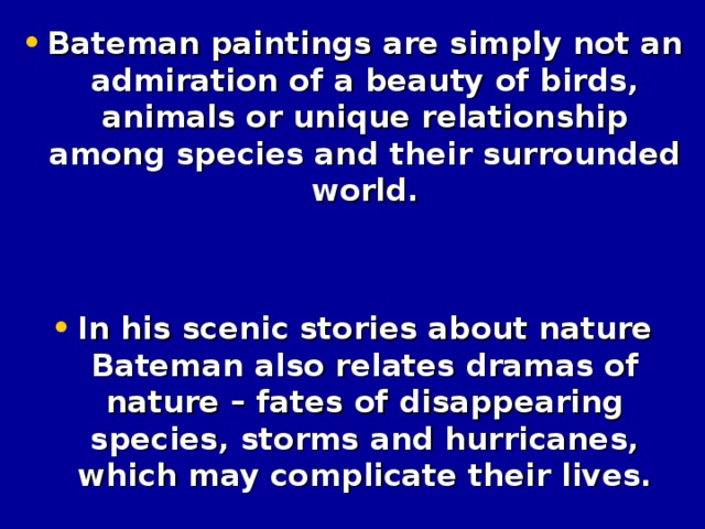 Bateman paintings are simply not an admiration of a beauty of birds, animals or unique relationship among species and their surrounded world.   In his scenic stories about nature Bateman also relates dramas of nature – fates of disappearing species, storms and hurricanes, which may complicate their lives.
