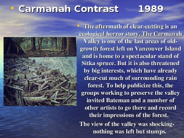Carmanah Contrast  1989   The aftermath of clear-cutting is an ecological horror story. The Carmanah  Valley is one of the last areas of old-growth forest left on Vancouver Island and is home to a spectacular stand of Sitka spruce.  But it is also threatened by big interests, which have already clear-cut much of surrounding rain forest.  To help publicize this, the groups working to preserve the valley invited Bateman and a number of other artists to go there and record their impressions of the forest.