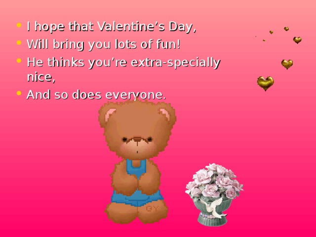 I hope that Valentine’s Day, Will bring you lots of fun! He thinks you’re extra-specially nice, And so does everyone.