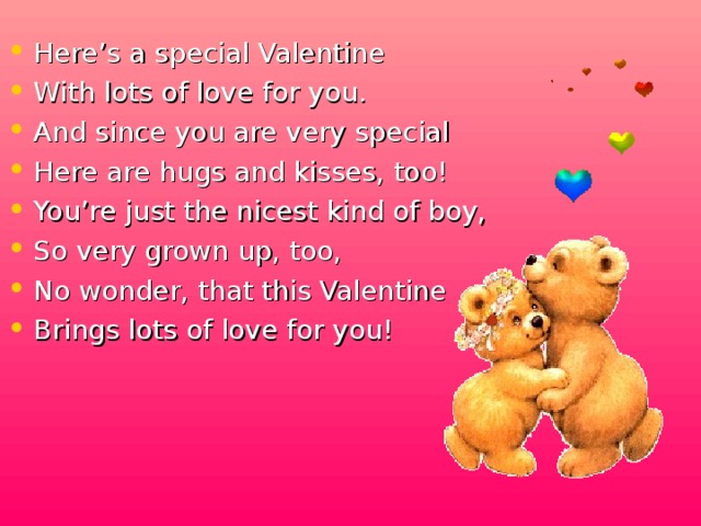 Here’s a special Valentine With lots of love for you. And since you are very special Here are hugs and kisses, too! You’re just the nicest kind of boy, So very grown up, too, No wonder, that this Valentine Brings lots of love for you!