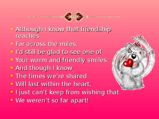 Although I know that friendship reaches Far across the miles, I’d still be glad to see one of Your warm and friendly smiles. And though I know The times we’re shared Will last within the heart, I just can’t keep from wishing that We weren’t so far apart!