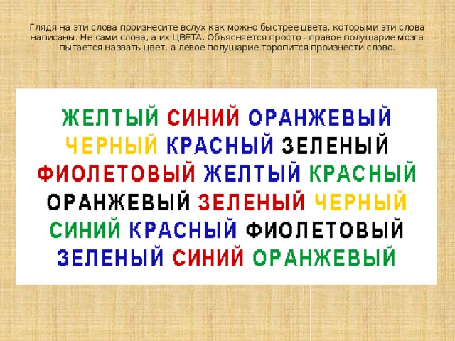 Глядя на эти слова произнесите вслух как можно быстрее цвета, которыми эти слова написаны. Не сами слова, а их ЦВЕТА. Объясняется просто - правое полушарие мозга пытается назвать цвет, а левое полушарие торопится произнести слово.