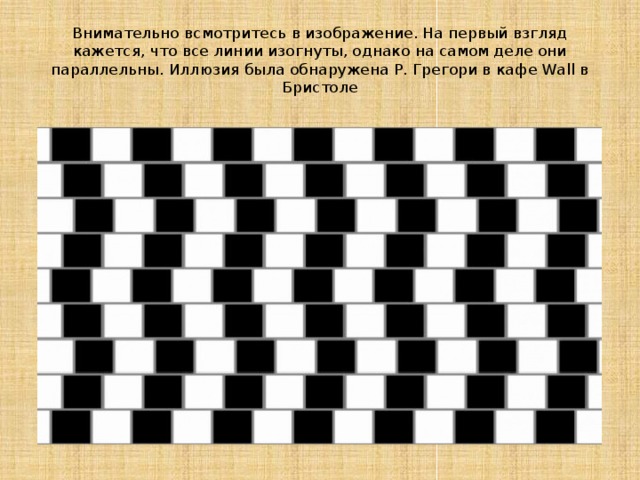 Внимательно всмотритесь в изображение. На первый взгляд кажется, что все линии изогнуты, однако на самом деле они параллельны. Иллюзия была обнаружена Р. Грегори в кафе Wall в Бристоле