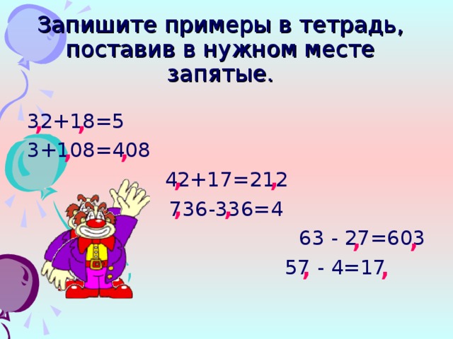 Запишите примеры в тетрадь,  поставив в нужном месте запятые. , , 32+18=5 3+108=408 42+17=212 736-336=4 63 - 27=603  57 - 4=17 , , , , , , , , , ,