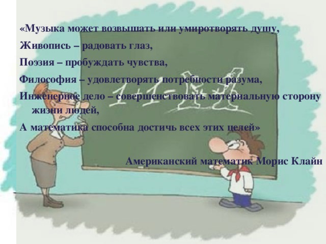   «Музыка может возвышать или умиротворять душу, Живопись – радовать глаз, Поэзия – пробуждать чувства, Философия – удовлетворять потребности разума, Инженерное дело – совершенствовать материальную сторону жизни людей, А математика способна достичь всех этих целей»   Американский математик Морис Клайн