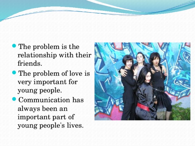 The problem is the relationship with their friends. The problem of love is very important for young people. Communication has always been an important part of young people's lives.