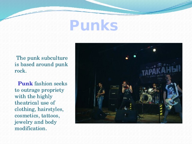 Punks  The punk subculture is based around punk rock.   Punk fashion seeks to outrage propriety with the highly theatrical use of clothing, hairstyles, cosmetics, tattoos, jewelry and body modification.