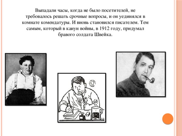 Выпадали часы, когда не было посетителей, не требовалось решать срочные вопросы, и он уединялся в комнате комендатуры. И вновь становился писателем. Тем самым, который в канун войны, в 1912 году, придумал бравого солдата Швейка.