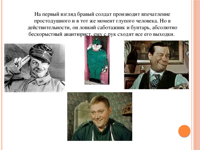 На первый взгляд бравый солдат производит впечатление простодушного и в тот же момент глупого человека. Но в действительности, он ловкий саботажник и бунтарь, абсолютно бескорыстный авантюрист, ему с рук сходят все его выходки.