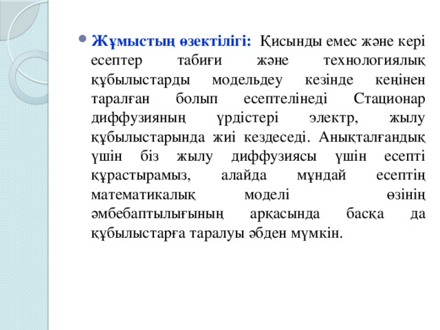 Жұмыстың өзектілігі:  Қисынды емес және кері есептер табиғи және технологиялық құбылыстарды модельдеу кезінде кеңінен таралған болып есептелінеді Стационар диффузияның үрдістері электр, жылу құбылыстарында жиі кездеседі. Анықталғандық үшін біз жылу диффузиясы үшін есепті құрастырамыз, алайда мұндай есептің математикалық моделі өзінің әмбебаптылығының арқасында басқа да құбылыстарға таралуы әбден мүмкін.