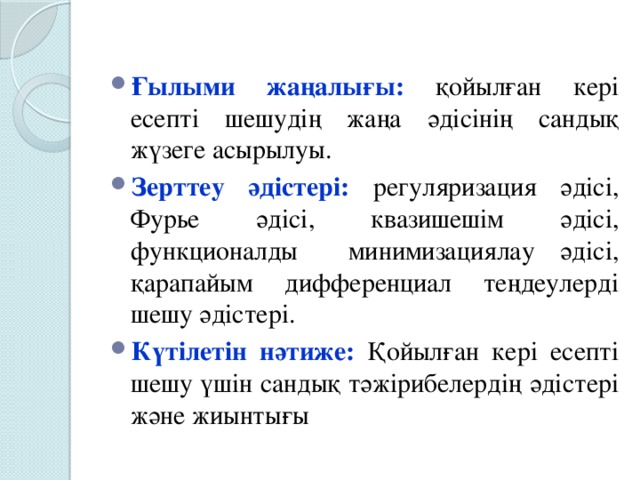 Ғылыми жаңалығы:  қойылған кері есепті шешудің жаңа әдісінің сандық жүзеге асырылуы. Зерттеу әдістері:  регуляризация әдісі, Фурье әдісі, квазишешім әдісі, функционалды минимизациялау әдiсі, қарапайым дифференциал теңдеулерді шешу әдістері. Күтілетін нәтиже:  Қойылған кері есепті шешу үшін сандық тәжірибелердің әдістері және жиынтығы