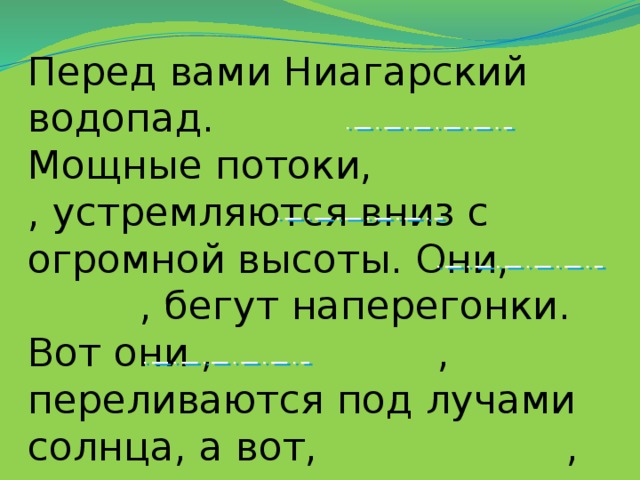 Перед вами Ниагарский водопад. Мощные потоки, , устремляются вниз с огромной высоты. Они, , бегут наперегонки. Вот они , , переливаются под лучами солнца, а вот, , сливаются с темными скалами.