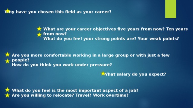 Why have you chosen this field as your career? What are your career objectives five years from now? Ten years from now? What do you feel your strong points are? Your weak points? Are you more comfortable working in a large group or with just a few people? How do you think you work under pressure? What salary do you expect? What do you feel is the most important aspect of a job? Are you willing to relocate? Travel? Work overtime?