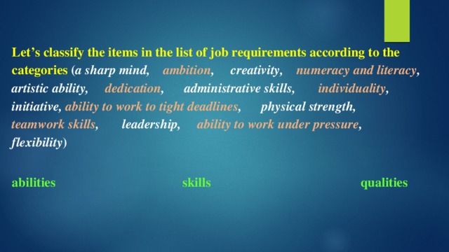 Let’s classify the items in the list of job requirements according to the categories ( a sharp mind, ambition , creativity, numeracy and literacy , artistic ability, dedication , administrative skills, individuality , initiative, ability to work to tight deadlines , physical strength, teamwork skills , leadership, ability to work under pressure , flexibility )  abilities skills qualities